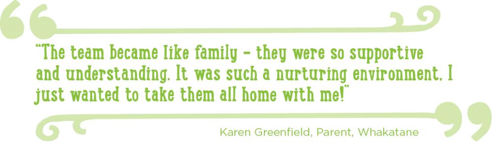 Quote from Karen Greenfield, Parent, Whakatane: The team became like family - they were so supportive and understanding. It was such a nurturing environment. I just wanted to take them all home with me!